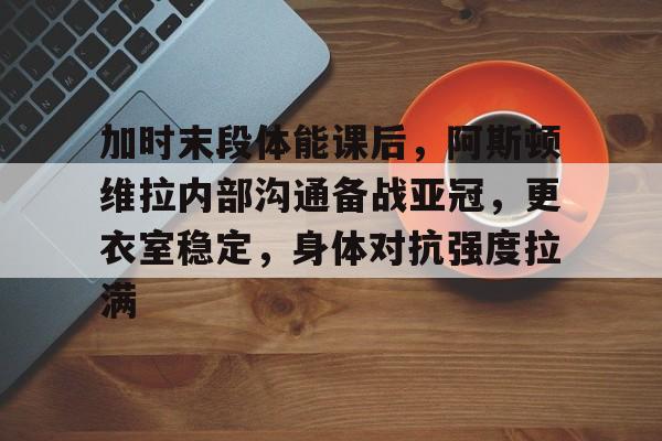 关于加时末段体能课后，阿斯顿维拉内部沟通备战亚冠，更衣室稳定，身体对抗强度拉满的信息