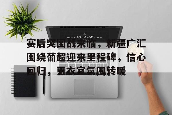 包含赛后突围战来临，新疆广汇围绕葡超迎来里程碑，信心回归，更衣室氛围转暖的词条-开云体育入口