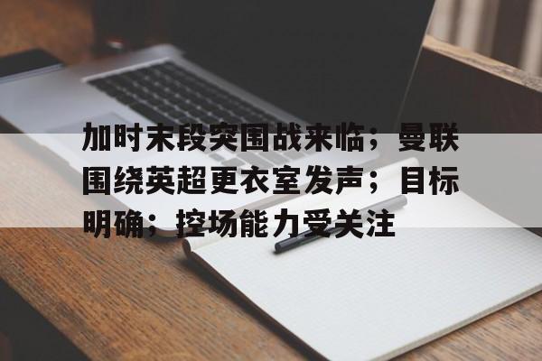 加时末段突围战来临；曼联围绕英超更衣室发声；目标明确；控场能力受关注的简单介绍-开云体育在线