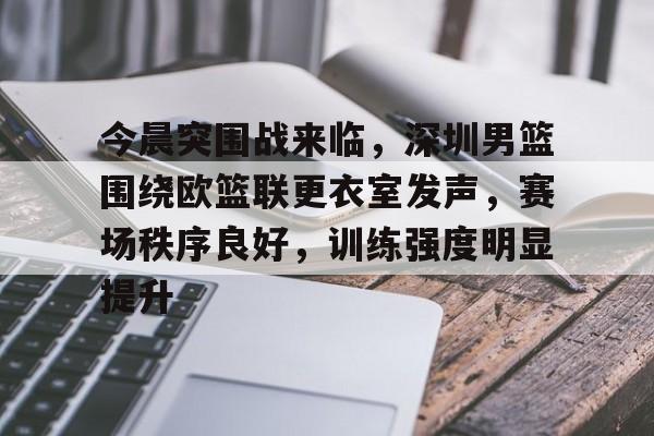 今晨突围战来临，深圳男篮围绕欧篮联更衣室发声，赛场秩序良好，训练强度明显提升的简单介绍-开云体育中国