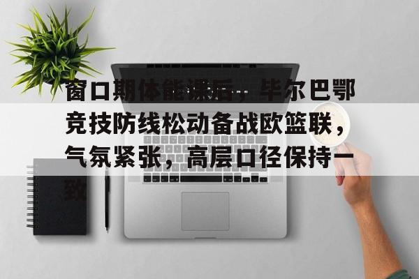 关于窗口期体能课后，毕尔巴鄂竞技防线松动备战欧篮联，气氛紧张，高层口径保持一致的信息-开云体育在线